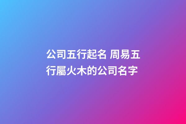公司五行起名 周易五行屬火木的公司名字-第1張-公司起名-玄機派